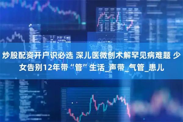炒股配资开户识必选 深儿医微创术解罕见病难题 少女告别12年带“管”生活_声带_气管_患儿