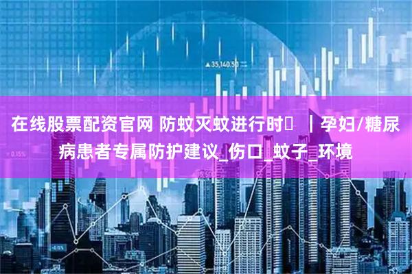在线股票配资官网 防蚊灭蚊进行时⑮｜孕妇/糖尿病患者专属防护建议_伤口_蚊子_环境