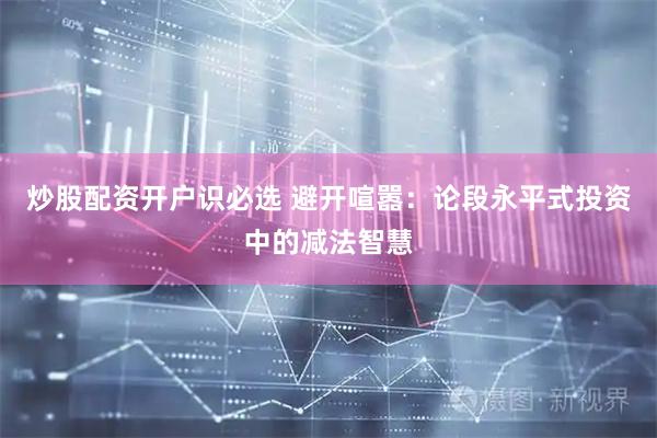 炒股配资开户识必选 避开喧嚣：论段永平式投资中的减法智慧