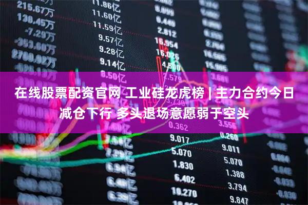 在线股票配资官网 工业硅龙虎榜 | 主力合约今日减仓下行 多头退场意愿弱于空头