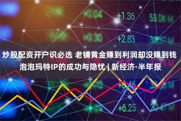 炒股配资开户识必选 老铺黄金赚到利润却没赚到钱 泡泡玛特IP的成功与隐忧 | 新经济·半年报