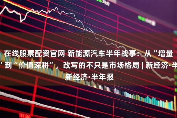 在线股票配资官网 新能源汽车半年战事：从“增量争夺”到“价值深耕”，改写的不只是市场格局 | 新经济·半年报