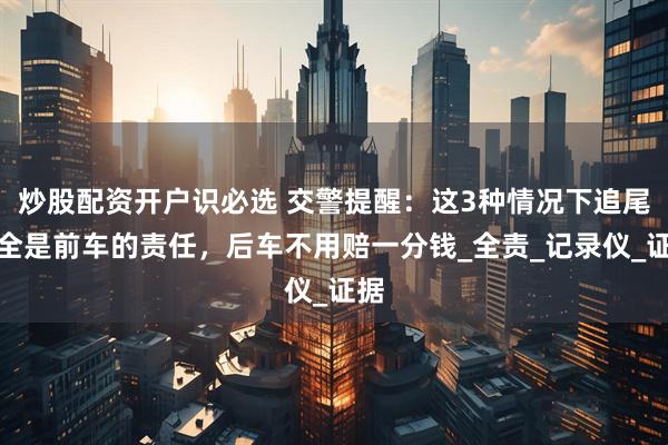 炒股配资开户识必选 交警提醒：这3种情况下追尾，全是前车的责任，后车不用赔一分钱_全责_记录仪_证据