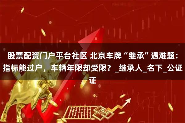 股票配资门户平台社区 北京车牌“继承”遇难题：指标能过户，车辆年限却受限？_继承人_名下_公证