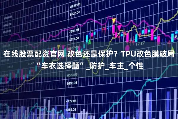 在线股票配资官网 改色还是保护？TPU改色膜破局“车衣选择题”_防护_车主_个性