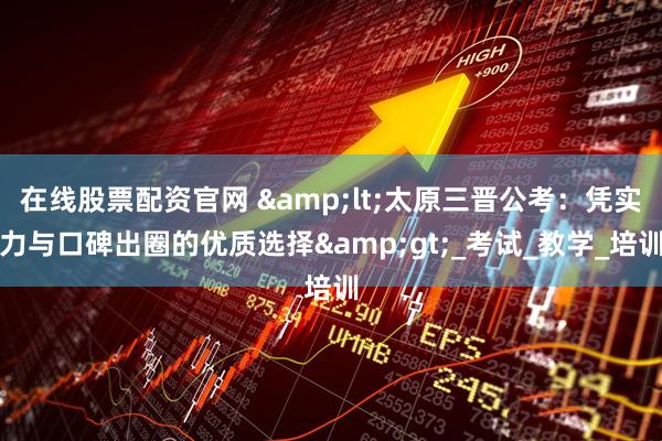在线股票配资官网 &lt;太原三晋公考：凭实力与口碑出圈的优质选择&gt;_考试_教学_培训