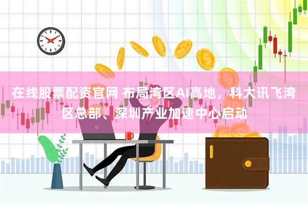 在线股票配资官网 布局湾区AI高地，科大讯飞湾区总部、深圳产业加速中心启动