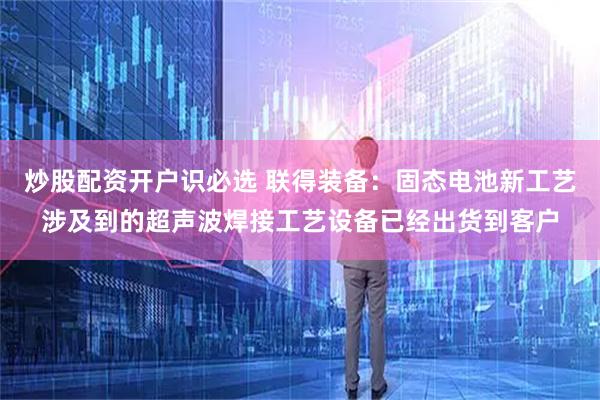 炒股配资开户识必选 联得装备：固态电池新工艺涉及到的超声波焊接工艺设备已经出货到客户