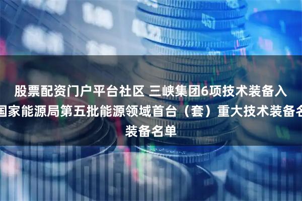 股票配资门户平台社区 三峡集团6项技术装备入列国家能源局第五批能源领域首台（套）重大技术装备名单