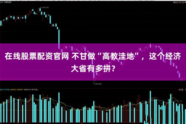 在线股票配资官网 不甘做“高教洼地”，这个经济大省有多拼？
