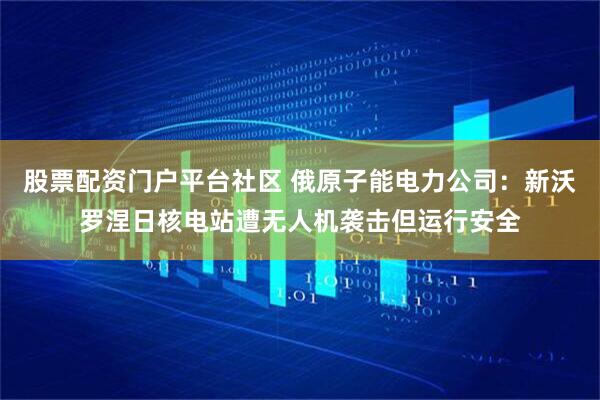 股票配资门户平台社区 俄原子能电力公司：新沃罗涅日核电站遭无人机袭击但运行安全