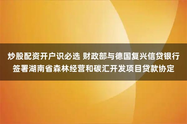 炒股配资开户识必选 财政部与德国复兴信贷银行签署湖南省森林经营和碳汇开发项目贷款协定