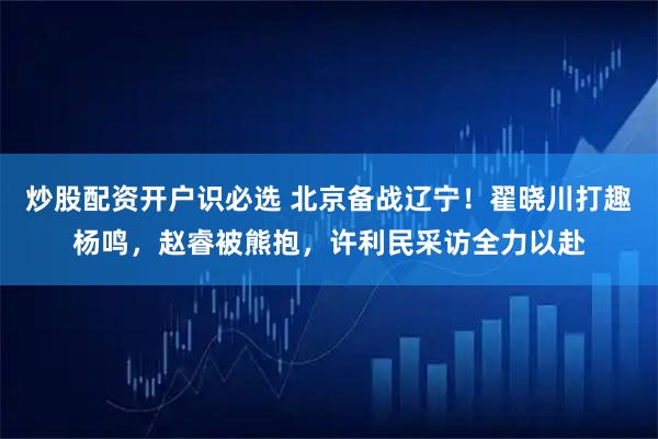 炒股配资开户识必选 北京备战辽宁！翟晓川打趣杨鸣，赵睿被熊抱，许利民采访全力以赴