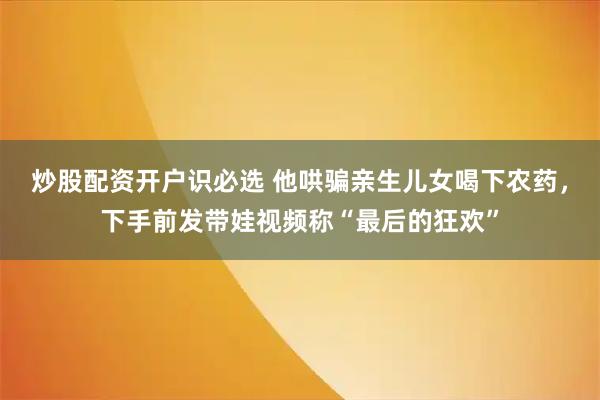 炒股配资开户识必选 他哄骗亲生儿女喝下农药，下手前发带娃视频称“最后的狂欢”