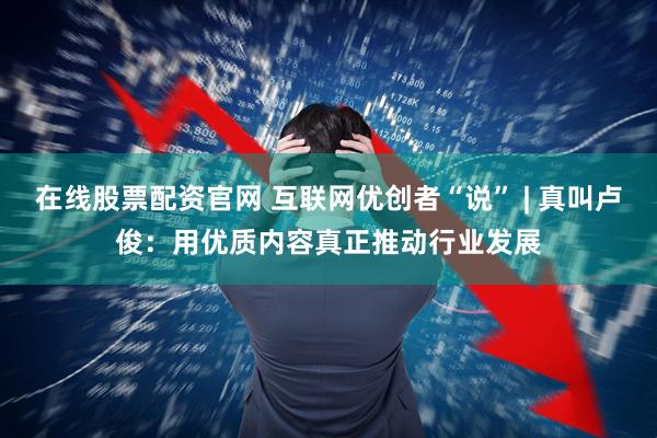 在线股票配资官网 互联网优创者“说” | 真叫卢俊：用优质内容真正推动行业发展
