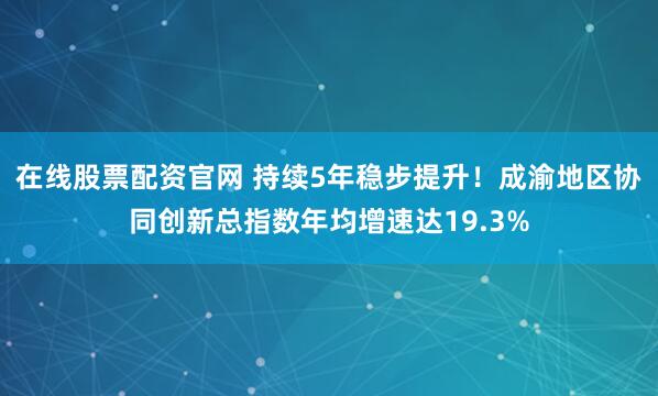 在线股票配资官网 持续5年稳步提升!成渝地区协同创新总指数年均增速达19.3%