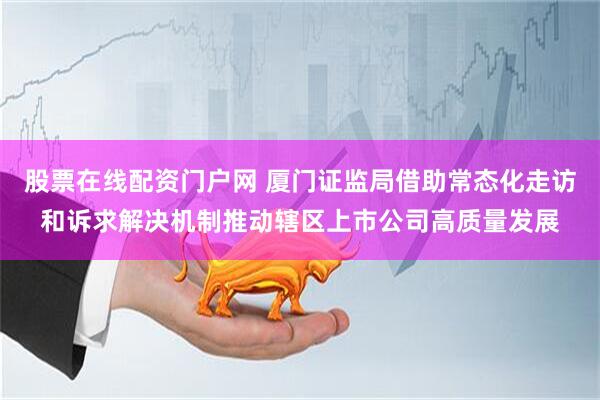 股票在线配资门户网 厦门证监局借助常态化走访和诉求解决机制推动辖区上市公司高质量发展