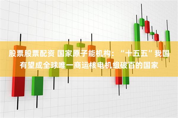 股票股票配资 国家原子能机构：“十五五”我国有望成全球唯一商运核电机组破百的国家