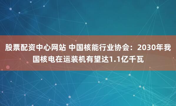 股票配资中心网站 中国核能行业协会：2030年我国核电在运装机有望达1.1亿千瓦