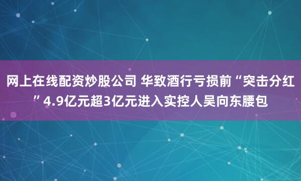 网上在线配资炒股公司 华致酒行亏损前“突击分红”4.9亿元超3亿元进入实控人吴向东腰包