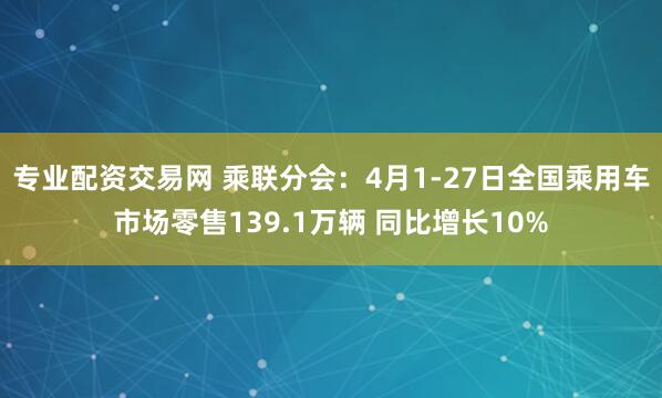 专业配资交易网 乘联分会：4月1-27日全国乘用车市场零售139.1万辆 同比增长10%