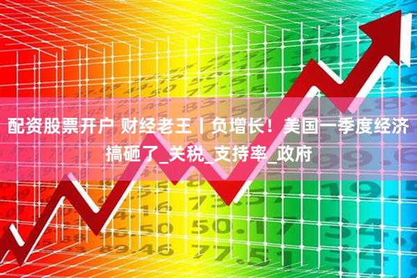 配资股票开户 财经老王丨负增长！美国一季度经济搞砸了_关税_支持率_政府