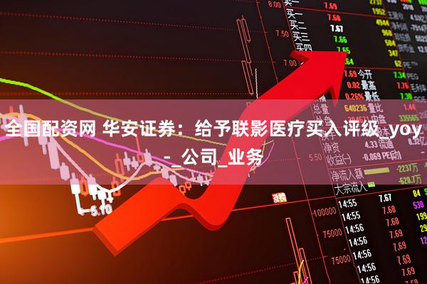 全国配资网 华安证券：给予联影医疗买入评级_yoy-_公司_业务