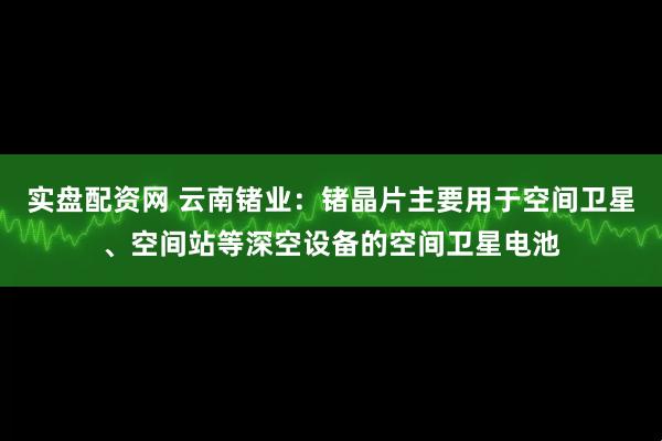 实盘配资网 云南锗业：锗晶片主要用于空间卫星、空间站等深空设备的空间卫星电池