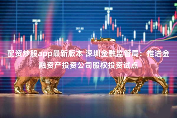 配资炒股app最新版本 深圳金融监管局：推进金融资产投资公司股权投资试点
