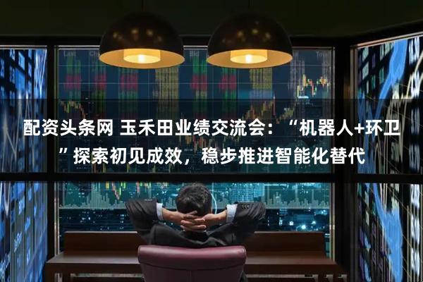 配资头条网 玉禾田业绩交流会：“机器人+环卫”探索初见成效，稳步推进智能化替代