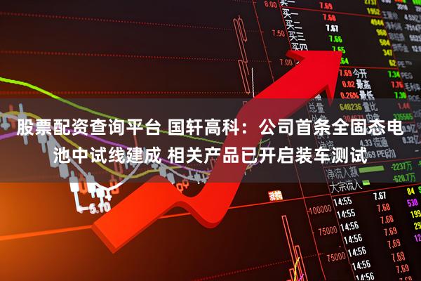股票配资查询平台 国轩高科：公司首条全固态电池中试线建成 相关产品已开启装车测试