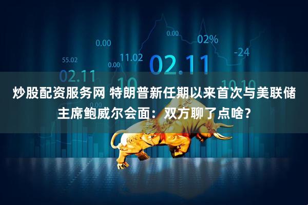 炒股配资服务网 特朗普新任期以来首次与美联储主席鲍威尔会面：双方聊了点啥？