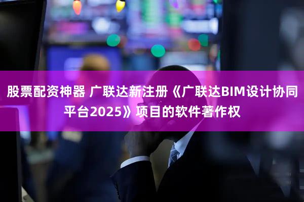 股票配资神器 广联达新注册《广联达BIM设计协同平台2025》项目的软件著作权
