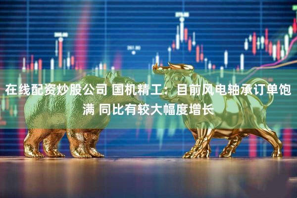 在线配资炒股公司 国机精工：目前风电轴承订单饱满 同比有较大幅度增长