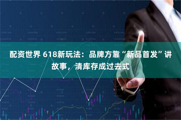 配资世界 618新玩法：品牌方靠“新品首发”讲故事，清库存成过去式