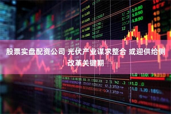 股票实盘配资公司 光伏产业谋求整合 或迎供给侧改革关键期