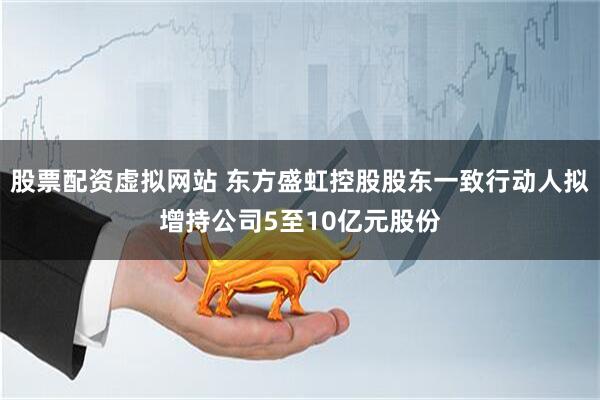 股票配资虚拟网站 东方盛虹控股股东一致行动人拟增持公司5至10亿元股份