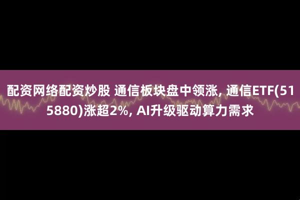 配资网络配资炒股 通信板块盘中领涨, 通信ETF(515880)涨超2%, AI升级驱动算力需求