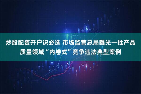 炒股配资开户识必选 市场监管总局曝光一批产品质量领域“内卷式”竞争违法典型案例