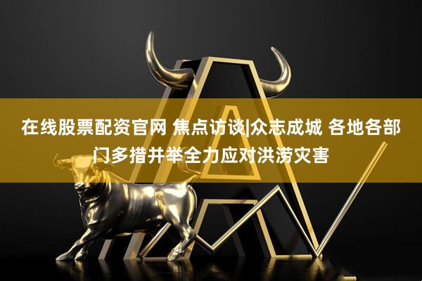 在线股票配资官网 焦点访谈|众志成城 各地各部门多措并举全力应对洪涝灾害