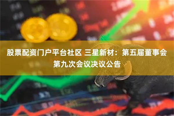 股票配资门户平台社区 三星新材：第五届董事会第九次会议决议公告