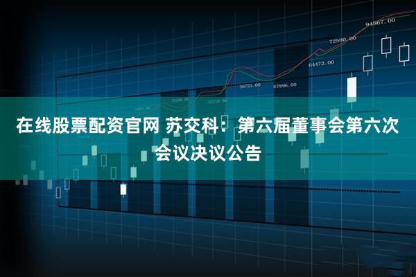 在线股票配资官网 苏交科：第六届董事会第六次会议决议公告