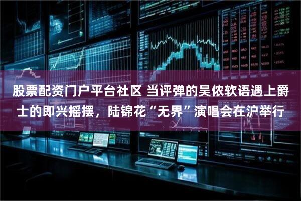 股票配资门户平台社区 当评弹的吴侬软语遇上爵士的即兴摇摆，陆锦花“无界”演唱会在沪举行