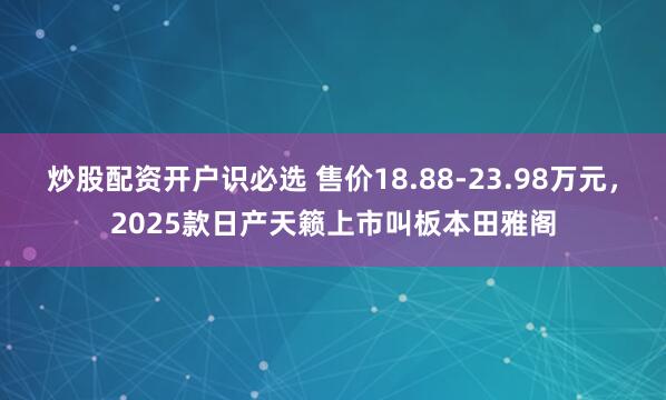 炒股配资开户识必选 售价18.88-23.98万元，2025款日产天籁上市叫板本田雅阁