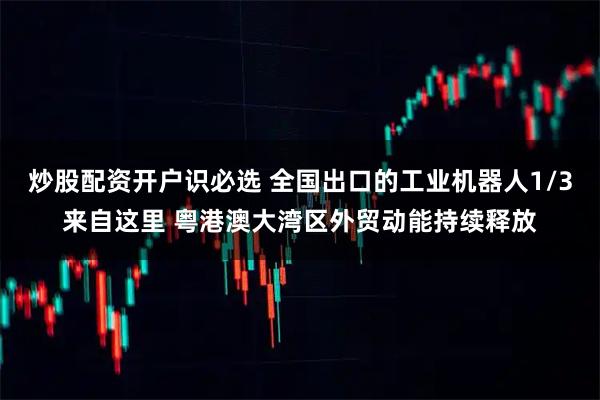 炒股配资开户识必选 全国出口的工业机器人1/3来自这里 粤港澳大湾区外贸动能持续释放
