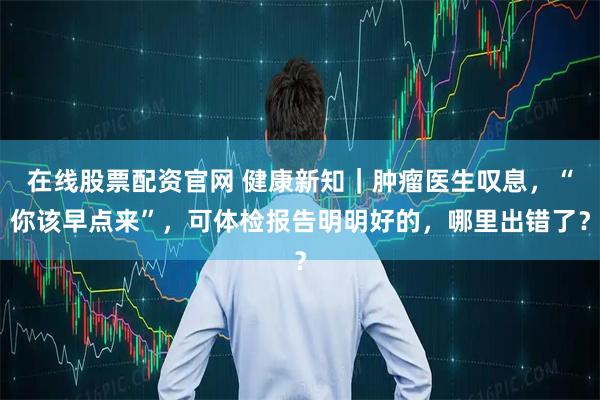 在线股票配资官网 健康新知｜肿瘤医生叹息，“你该早点来”，可体检报告明明好的，哪里出错了？