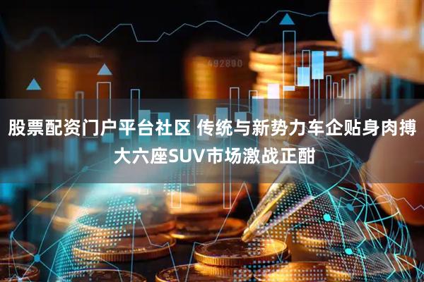 股票配资门户平台社区 传统与新势力车企贴身肉搏 大六座SUV市场激战正酣