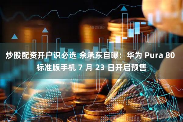 炒股配资开户识必选 余承东自曝：华为 Pura 80 标准版手机 7 月 23 日开启预售