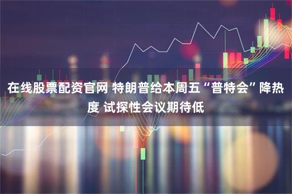 在线股票配资官网 特朗普给本周五“普特会”降热度 试探性会议期待低