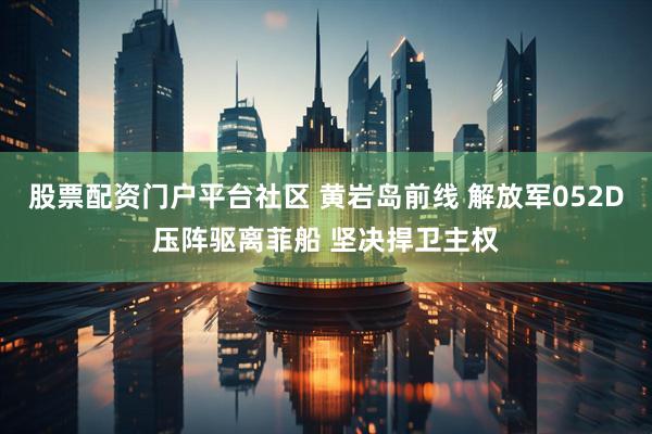 股票配资门户平台社区 黄岩岛前线 解放军052D压阵驱离菲船 坚决捍卫主权
